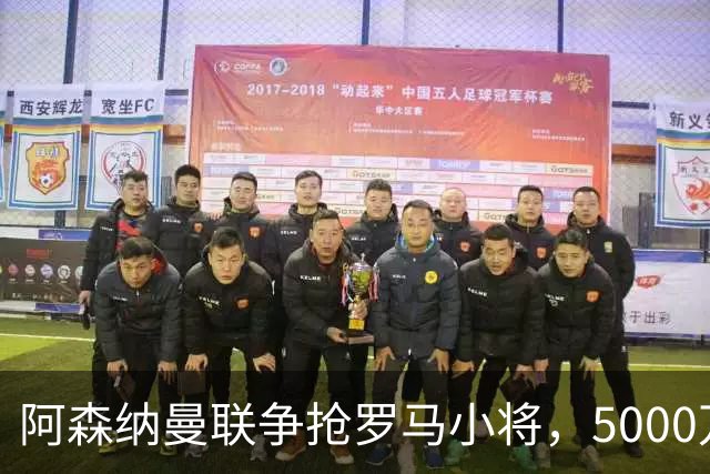 阿森纳曼联争抢罗马小将，5000万英镑转会费引发热议